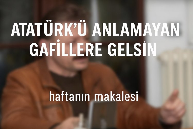 Atatürk’ü Anlamayan, Anlamak İstemeyen Gafillere Gelsin